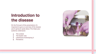 Introduction to
the disease
On the first part of the presentation, it’s
important to give an overview of the disease
you’re going to speak about. This helps your
audience understand:
● The context
● The health risks
● Likelihood of developing it
● Prevalence
 