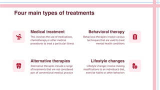 This involves the use of medications,
chemotherapy or other medical
procedures to treat a particular illness
Behavioral therapies involve various
techniques that are used to treat
mental health conditions
Alternative therapies include a range
of treatments that are not considered
part of conventional medical practice
Lifestyle changes involve making
modifications to an individual's diet,
exercise habits or other behaviors
Four main types of treatments
Medical treatment
Alternative therapies
Behavioral therapy
Lifestyle changes
 