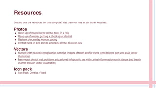 Resources
Did you like the resources on this template? Get them for free at our other websites:
Photos
● Close-up of multicolored dental tools in a row
● Close-up of woman getting a check-up at dentist
● Medium shot smiley woman posing
● Dentist hand in pink gloves arranging dental tools on tray
Vectors
● Human teeth realistic infographics with flat images of tooth profile views with dentine gum and pulp vector
illustration
● Free vector dental oral problems educational infographic set with caries inflammation tooth plaque bad breath
enamel erosion vector illustration
Icon pack
● Icon Pack: Dentist | Filled
 