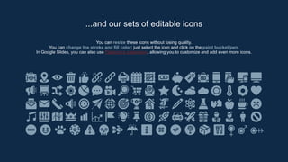 You can resize these icons without losing quality.
You can change the stroke and fill color; just select the icon and click on the paint bucket/pen.
In Google Slides, you can also use Flaticon’s extension, allowing you to customize and add even more icons.
...and our sets of editable icons
 