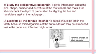 1) Study the preoperative radiograph: it gives information about the
size, shape, number and curvature of the root canals and roots. One
should check the depth of preparation by aligning the bur and
handpiece against the radiograph.
2) Excavate all the carious lesions: No caries should be left in the
tooth, because microorganisms of the carious lesion may be introduced
inside the canal and infection might occur.
 