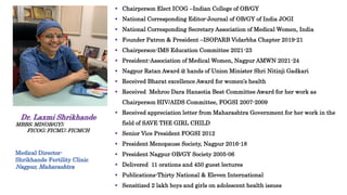  Chairperson Elect ICOG –Indian College of OB/GY
 National Corresponding Editor-Journal of OB/GY of India JOGI
 National Corresponding Secretary Association of Medical Women, India
 Founder Patron & President –ISOPARB Vidarbha Chapter 2019-21
 Chairperson-IMS Education Committee 2021-23
 President-Association of Medical Women, Nagpur AMWN 2021-24
 Nagpur Ratan Award @ hands of Union Minister Shri Nitinji Gadkari
 Received Bharat excellence Award for women’s health
 Received Mehroo Dara Hansotia Best Committee Award for her work as
Chairperson HIV/AIDS Committee, FOGSI 2007-2009
 Received appreciation letter from Maharashtra Government for her work in the
field of SAVE THE GIRL CHILD
 Senior Vice President FOGSI 2012
 President Menopause Society, Nagpur 2016-18
 President Nagpur OB/GY Society 2005-06
 Delivered 11 orations and 450 guest lectures
 Publications-Thirty National & Eleven International
 Sensitized 2 lakh boys and girls on adolescent health issues
Dr. Laxmi Shrikhande
MBBS; MD(OB/GY);
FICOG; FICMU; FICMCH
Medical Director-
Shrikhande Fertility Clinic
Nagpur, Maharashtra
 