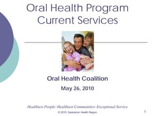 Oral Health Program
Current Services

Oral Health Coalition
May 26, 2010

Healthiest People~Healthiest Communities~Exceptional Service
© 2010, Saskatoon Health Region

1

 