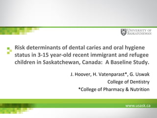 www.usask.ca
Risk determinants of dental caries and oral hygiene
status in 3-15 year-old recent immigrant and refugee
children in Saskatchewan, Canada: A Baseline Study.
J. Hoover, H. Vatenparast*, G. Uswak
College of Dentistry
*College of Pharmacy & Nutrition
 