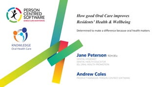 Jane Peterson RDH,BSc
DENTAL HYGIENIST
DENTAL HEALTH EDUCATOR
BSc ORAL HEALTH PROMOTION
Andrew Coles
PRODUCT MANAGER, PERSON CENTRED SOFTWARE
Determined to make a difference because oral health matters
How good Oral Care improves
Residents’ Health & Wellbeing
 