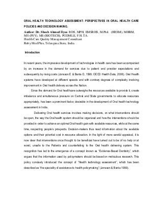 ORAL HEALTH TECHNOLOGY ASSESSMENT: PERSPECTIVES IN ORAL HEALTH CARE
POLICIES AND DECISION MAKING.
Author: Dr. Shoeb Ahmed Ilyas BDS, MPH, EMSRHS, M.Phil. (HHSM), MHRM,
MS (PSY), MS (BIOTECH), PGDMLE, F.H..TA.
Health Care Quality Management Consultant
Ruby Med Plus, Telangana State, India.
Introduction
In recent years, the impressive development of technologies in health care has been accompanied
by an increase in the demand for services due to patient and provider expectations and
subsequently by rising costs (Jonsson E & Banta D, 1999; OECD Health Data, 2006). Oral Health
systems have developed at different speeds and with contrary degrees of complexity involving
improvement in Oral health delivery across the Nation.
Since the demand for Oral healthcare outweighs the resources available to provide it, create
imbalance and simultaneous pressure on Central and State governments to allocate resources
appropriately, has been a prominent factor, desirable in the development of Oral health technology
assessment in India.
Delivering Oral health services involves making decisions, on what interventions should
be open, the way the Oral health system should be organized and how the interventions should be
provided in order to achieve an optimal Oral health gain with available resources, while at the same
time, respecting people’s prospects. Decision-makers thus need information about the available
options and their potential cost in resource allocation. In the light of more careful appraisal, it is
now clear that interventions once thought to be beneficial have turned out to be of no help or at
worst, unsafe to the Patients and counterfeiting to the Oral health delivering system. This
recognition has led to the emergence of a concept known as “Evidence-Based Dentistry”, which
argues that the information used by policymakers should be based on meticulous research. This
policy concisely introduced the concept of “Health technology assessment”, which has been
described as “the speciality of assistance to health policymaking” (Jonsson & Banta 1999).
 