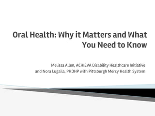 Oral Health: Why it Matters and What
You Need to Know
Melissa Allen, ACHIEVA Disability Healthcare Initiative
and Nora Lugaila, PHDHP with Pittsburgh Mercy Health System
 