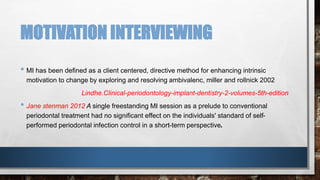 MOTIVATION INTERVIEWING 
• MI has been defined as a client centered, directive method for enhancing intrinsic 
motivation to change by exploring and resolving ambivalenc, miller and rollnick 2002 
Lindhe.Clinical-periodontology-implant-dentistry-2-volumes-5th-edition 
• Jane stenman 2012 A single freestanding MI session as a prelude to conventional 
periodontal treatment had no significant effect on the individuals' standard of self-performed 
periodontal infection control in a short-term perspective. 
 