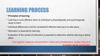 LEARNING PROCESS 
• Principles of learning 
• Learning is more effective when an individual is physiologically and psychologically 
ready to learn. 
• Individual differences must be considered if effective learning is to take place. 
• Motivation is essential for learning. 
• Evaluation of the results of instruction is essential to determine whether learning is taking 
place. 
Oral hygiene measures and promotion: review and considerations, Audrey choo et al 
australian dental journal 2001 
 