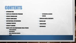 CONTENTS 
• INTRODUCTION 
• STEPS IN A PREVENTIVE PROGRAM 
• PATIENT COUNSELLING 
• PATIENT COMPLIANCE 
• MOTIVATIONAL INTERVIEWING 
• LEARNING PROCESS 
• PATIENT PLANNING 
• BASIC STEPS FOR MAINTAINING ORAL HYGIENE 
• TOOTH BRUSHES 
• DENTIFRICES 
• ORAL IRRIGATION DEVICES 
• FLOSS 
• INTERDENTAL CLEANING 
• RINSING 
• REGULAR DENTAL CHECKUPS 
• PROPER DIET 
• CONCLUSION 
• REFERENCES 
 