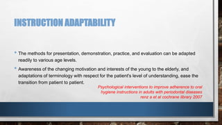 INSTRUCTION ADAPTABILITY 
• The methods for presentation, demonstration, practice, and evaluation can be adapted 
readily to various age levels. 
• Awareness of the changing motivation and interests of the young to the elderly, and 
adaptations of terminology with respect for the patient's level of understanding, ease the 
transition from patient to patient. 
Psychological interventions to improve adherence to oral 
hygiene instructions in adults with periodontal diseases 
renz a et al cochrane library 2007 
 