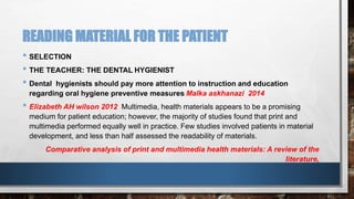 READING MATERIAL FOR THE PATIENT 
• SELECTION 
• THE TEACHER: THE DENTAL HYGIENIST 
• Dental hygienists should pay more attention to instruction and education 
regarding oral hygiene preventive measures Malka askhanazi 2014 
• Elizabeth AH wilson 2012 Multimedia, health materials appears to be a promising 
medium for patient education; however, the majority of studies found that print and 
multimedia performed equally well in practice. Few studies involved patients in material 
development, and less than half assessed the readability of materials. 
Comparative analysis of print and multimedia health materials: A review of the 
literature, 
 