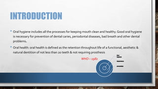 INTRODUCTION 
• Oral hygiene includes all the processes for keeping mouth clean and healthy. Good oral hygiene 
is necessary for prevention of dental caries, periodontal diseases, bad breath and other dental 
problems. 
• Oral health: oral health is defined as the retention throughout life of a functional, aesthetic & 
natural dentition of not less than 20 teeth & not requiring prosthesis 
WHO – 1982 
Oral 
hygiene 
Importance 
prevention 
 
