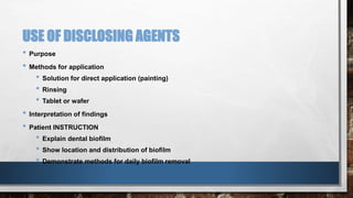 USE OF DISCLOSING AGENTS 
• Purpose 
• Methods for application 
• Solution for direct application (painting) 
• Rinsing 
• Tablet or wafer 
• Interpretation of findings 
• Patient INSTRUCTION 
• Explain dental biofilm 
• Show location and distribution of biofilm 
• Demonstrate methods for daily biofilm removal 
 