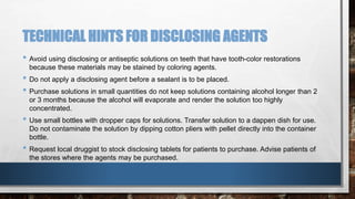 TECHNICAL HINTS FOR DISCLOSING AGENTS 
• Avoid using disclosing or antiseptic solutions on teeth that have tooth-color restorations 
because these materials may be stained by coloring agents. 
• Do not apply a disclosing agent before a sealant is to be placed. 
• Purchase solutions in small quantities do not keep solutions containing alcohol longer than 2 
or 3 months because the alcohol will evaporate and render the solution too highly 
concentrated. 
• Use small bottles with dropper caps for solutions. Transfer solution to a dappen dish for use. 
Do not contaminate the solution by dipping cotton pliers with pellet directly into the container 
bottle. 
• Request local druggist to stock disclosing tablets for patients to purchase. Advise patients of 
the stores where the agents may be purchased. 
 