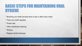 BASIC STEPS FOR MAINTAINING ORAL 
HYGIENE 
• Brushing your teeth (at least twice a day or after every meal) 
• Floss your teeth regularly 
• Proper diet 
• Other interdental cleaning 
• Rinsing 
• Regular dental checkups 
 