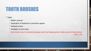 TOOTH BRUSHES 
• Uses 
• Biofilm removal 
• Application of treatment or preventive agents 
• Halitosis control 
• Sanitation of oral cavity 
Tooth brush a key to mechanical plaque control by Deepak grover Indian journal of oral science 
2012, vol3 
 