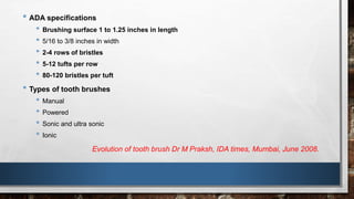 • ADA specifications 
• Brushing surface 1 to 1.25 inches in length 
• 5/16 to 3/8 inches in width 
• 2-4 rows of bristles 
• 5-12 tufts per row 
• 80-120 bristles per tuft 
• Types of tooth brushes 
• Manual 
• Powered 
• Sonic and ultra sonic 
• Ionic 
Evolution of tooth brush Dr M Praksh, IDA times, Mumbai, June 2008. 
 