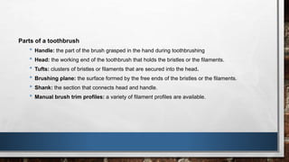 Parts of a toothbrush 
• Handle: the part of the brush grasped in the hand during toothbrushing 
• Head: the working end of the toothbrush that holds the bristles or the filaments. 
• Tufts: clusters of bristles or filaments that are secured into the head. 
• Brushing plane: the surface formed by the free ends of the bristles or the filaments. 
• Shank: the section that connects head and handle. 
• Manual brush trim profiles: a variety of filament profiles are available. 
 