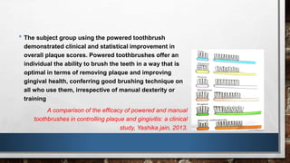 • The subject group using the powered toothbrush 
demonstrated clinical and statistical improvement in 
overall plaque scores. Powered toothbrushes offer an 
individual the ability to brush the teeth in a way that is 
optimal in terms of removing plaque and improving 
gingival health, conferring good brushing technique on 
all who use them, irrespective of manual dexterity or 
training 
A comparison of the efficacy of powered and manual 
toothbrushes in controlling plaque and gingivitis: a clinical 
study, Yashika jain, 2013. 
 