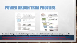 POWER BRUSH TRIM PROFILES 
Short-term changes in select clinical parameters and subclinical salivary biomarkers may be useful 
in assessing efficacy of power brushing interventions in a spectrum of periodontal disease states 
Clinical and subclinical effects of power brushing following experimental induction of biofilm 
overgrowth in subjects representing a spectrum of periodontal disease, Marcelo B. Aspiras, JCP 2013 
 
