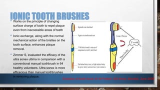 IONIC TOOTH BRUSHES 
• Works on the principle of changing 
surface charge of tooth to repel plaque 
even from inaccessible areas of teeth 
• Ionic exchange, along with the normal 
mechanical action of the bristles on the 
tooth surface, enhances plaque 
removal. 
• Zimmer S, evaluated the efficacy of the 
ultra sonex ultima in comparison with a 
conventional manual toothbrush in 64 
healthy volunteers. Ultra sonex is more 
efficacious than manual toothbrushes 
in removing plaque. 
Evolution of tooth brush Dr M Praksh, IDA times, Mumbai, June 2008 
 