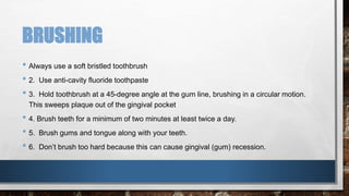 BRUSHING 
• Always use a soft bristled toothbrush 
• 2. Use anti-cavity fluoride toothpaste 
• 3. Hold toothbrush at a 45-degree angle at the gum line, brushing in a circular motion. 
This sweeps plaque out of the gingival pocket 
• 4. Brush teeth for a minimum of two minutes at least twice a day. 
• 5. Brush gums and tongue along with your teeth. 
• 6. Don’t brush too hard because this can cause gingival (gum) recession. 
 