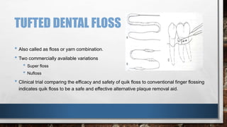 TUFTED DENTAL FLOSS 
• Also called as floss or yarn combination. 
• Two commercially available variations 
• Super floss 
• Nufloss 
• Clinical trial comparing the efficacy and safety of quik floss to conventional finger flossing 
indicates quik floss to be a safe and effective alternative plaque removal aid. 
 