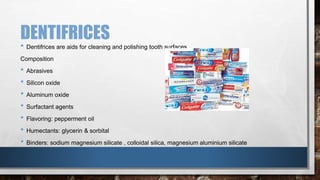 DENTIFRICES 
• Dentifrices are aids for cleaning and polishing tooth surfaces. 
Composition 
• Abrasives 
• Silicon oxide 
• Aluminum oxide 
• Surfactant agents 
• Flavoring: pepperment oil 
• Humectants: glycerin & sorbital 
• Binders: sodium magnesium silicate , colloidal silica, magnesium aluminium silicate 
 