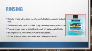 RINSING 
• Regular rinses with a good mouthwash helps to keep your mouth clean, fresh and germ 
free. 
• Daily rinses must be alcohol free (they cause dryness of oral mucosa) 
• Fluoride rinses helps to boost the strength of newly erupted teeth. 
• It is important to follow manufacturer’s instructions. 
• Do not rinse the mouth with water after using mouth wash 
 