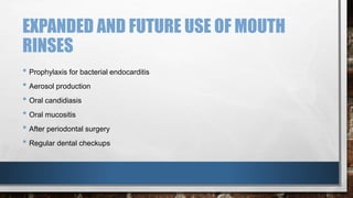 EXPANDED AND FUTURE USE OF MOUTH 
RINSES 
• Prophylaxis for bacterial endocarditis 
• Aerosol production 
• Oral candidiasis 
• Oral mucositis 
• After periodontal surgery 
• Regular dental checkups 
 