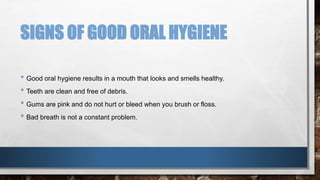 SIGNS OF GOOD ORAL HYGIENE 
• Good oral hygiene results in a mouth that looks and smells healthy. 
• Teeth are clean and free of debris. 
• Gums are pink and do not hurt or bleed when you brush or floss. 
• Bad breath is not a constant problem. 
 