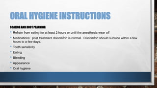 ORAL HYGIENE INSTRUCTIONS 
SCALING AND ROOT PLANNING 
• Refrain from eating for at least 2 hours or until the anesthesia wear off 
• Medications: post treatment discomfort is normal. Discomfort should subside within a few 
hours to a few days. 
• Tooth sensitivity 
• Eating 
• Bleeding 
• Appearance 
• Oral hygiene 
 