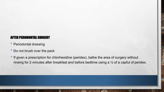 AFTER PERIODONTAL SURGERY 
• Periodontal dressing 
• Do not brush over the pack 
• If given a prescription for chlorhexidine (peridex), bathe the area of surgery without 
rinsing for 2 minutes after breakfast and before bedtime using a ½ of a capful of peridex. 
 