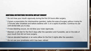 ADDITIONAL INSTRUCTIONS FOR DENTAL IMPLANT SURGERY 
• Do not rinse your mouth vigorously during the first 24 hours after surgery. 
• If given a prescription for chlorhexidine (peridex), bathe the area of surgery without rinsing for 
2 minutes after breakfast and before bedtime with ½ of a capful of peridex. Continue its use 
until dentist tells you to stop. 
• If nose bleeding occurs, do not blow your nose vigorously. 
• Maintain a soft diet for the first 5 days after the operation and if possible, eat on the side of 
your mouth that did not have surgery. 
• Use an elevated headrest or an extra pillow for the first 2 nights after the operation. 
• Do not use your prosthesis until it has been relined 
 