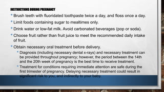 INSTRUCTIONS DURING PREGNANCY 
• Brush teeth with fluoridated toothpaste twice a day, and floss once a day. 
• Limit foods containing sugar to mealtimes only. 
• Drink water or low-fat milk. Avoid carbonated beverages (pop or soda). 
• Choose fruit rather than fruit juice to meet the recommended daily intake 
of fruit. 
• Obtain necessary oral treatment before delivery. 
• Diagnosis (including necessary dental x-rays) and necessary treatment can 
be provided throughout pregnancy; however, the period between the 14th 
and the 20th week of pregnancy is the best time to receive treatment. 
• Treatment for conditions requiring immediate attention are safe during the 
first trimester of pregnancy. Delaying necessary treatment could result in 
significant risk to you, and indirectly to your baby. 
 