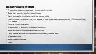 ORAL HEALTH PROGRAM FOR CVS PATIENTS 
• Frequent dental prophylaxis (every 3 months to 6 months) 
• Twice daily brushing with fluoride toothpaste 
• Avoid rinsing after brushing to maximize fluoride effect 
• Use toothpaste containing 1,450 ppm fluoride or prescription toothpaste containing 2,500 ppm to 5,000 
ppm fluoride 
• Fluoride varnish application 
• Frequent sips of water and rinsing with water after 
• Meals and food supplements • saliva substitutes 
• Using a straw with food supplements to minimize contact with teeth 
• Power toothbrush 
• Alcohol-free mouthrinse 
• Floss 
 
