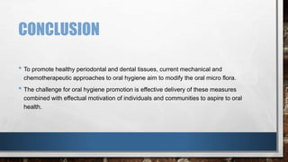 CONCLUSION 
• To promote healthy periodontal and dental tissues, current mechanical and 
chemotherapeutic approaches to oral hygiene aim to modify the oral micro flora. 
• The challenge for oral hygiene promotion is effective delivery of these measures 
combined with effectual motivation of individuals and communities to aspire to oral 
health. 
 