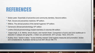 REFERENCES 
• Soben peter. Essentials of preventive and community dentistry. Second edition. 
• Park .Social and preventive medicine.18th edition. 
• Wilkins. The clinical practice of the dental hygienist.10th edition. 
• Carranza's clinical periodontology.10th edition 
• Lindhe.Clinical-periodontology-implant-dentistry-2-volumes-5th-edition. 
• Guljot singh, d. S. Mehta, shruti chopra, and manish khatri. Comparison of sonic and ionic toothbrush in 
reduction in plaque and gingivitis. J indian soc periodontol. 2011 jul-sep; 15(3): 210–214. 
• Audrey choo,* david m delac,* louise brearley messer*.Oral hygiene measures and promotion: review 
and considerations. Australian dental journal 2001;46:(3):166-173 
 