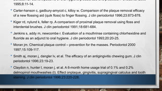 • Bakdash B. Current patterns of oral hygiene product use and practices. Periodontol 2000 
1995;8:11-14. 
• Carter-hanson c, gadbury-amycot c, killoy w. Comparison of the plaque removal efficacy 
of a new flossing aid (quik floss) to finger flossing. J clin periodontol 1996;23:873-878. 
• Kiger rd, nylund k, feller rp. A comparison of proximal plaque removal using floss and 
interdental brushes. J clin periodontol 1991;18:681-684. 
• Jenkins s, addy m, newcombe r. Evaluation of a mouthrinse containing chlorhexidine and 
fluoride as an adjunct to oral hygiene. J clin periodontol 1993;20:20-25. 
• Moran jm. Chemical plaque control – prevention for the masses. Periodontol 2000 
1997;15:109-117. 
• Smith aj, moran j, dangler lv, et al. The efficacy of an antigingivitis chewing gum. J clin 
periodontol 1996;23:19-23. 
• Claydon n, hunter l, moran j, et al. A 6-month home usage trial of 0.1% and 0.2% 
delmopinol mouthwashes (I). Effect onplaque, gingivitis, supragingival calculus and tooth 
staining. J clin periodontol 1996;23:220-228. 
