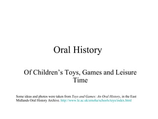 Oral History  Of Children’s Toys, Games and Leisure Time Some ideas and photos were taken from  Toys and Games: An Oral History , in the East Midlands Oral History Archive.  http://www.le.ac.uk/emoha/schools/toys/index.html 