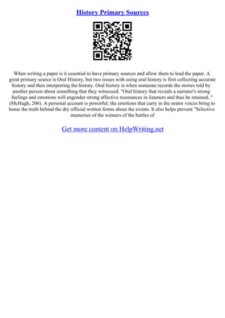 History Primary Sources
When writing a paper is it essential to have primary sources and allow them to lead the paper. A
great primary source is Oral History, but two issues with using oral history is first collecting accurate
history and then interpreting the history. Oral history is when someone records the stories told by
another person about something that they witnessed. "Oral history that reveals a narrator's strong
feelings and emotions will engender strong affective resonances in listeners and thus be retained.."
(McHugh, 206). A personal account is powerful; the emotions that carry in the orator voices bring to
home the truth behind the dry official written forms about the events. It also helps prevent "Selective
memories of the winners of the battles of
Get more content on HelpWriting.net
 