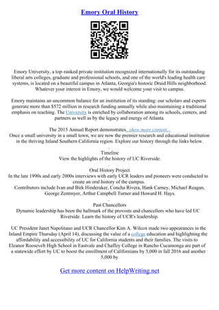 Emory Oral History
Emory University, a top–ranked private institution recognized internationally for its outstanding
liberal arts colleges, graduate and professional schools, and one of the world's leading health care
systems, is located on a beautiful campus in Atlanta, Georgia's historic Druid Hills neighborhood.
Whatever your interest in Emory, we would welcome your visit to campus.
Emory maintains an uncommon balance for an institution of its standing: our scholars and experts
generate more than $572 million in research funding annually while also maintaining a traditional
emphasis on teaching. The University is enriched by collaboration among its schools, centers, and
partners as well as by the legacy and energy of Atlanta.
The 2015 Annual Report demonstrates...show more content...
Once a small university in a small town, we are now the premier research and educational institution
in the thriving Inland Southern California region. Explore our history through the links below.
.
Timeline
View the highlights of the history of UC Riverside.
.
Oral History Project
In the late 1990s and early 2000s interviews with early UCR leaders and pioneers were conducted to
create an oral history of the campus.
Contributors include Ivan and Birk Hinderaker, Concha Rivera, Hank Carney, Michael Reagan,
George Zentmyer, Arthur Campbell Turner and Howard H. Hays.
.
Past Chancellors
Dynamic leadership has been the hallmark of the provosts and chancellors who have led UC
Riverside. Learn the history of UCR's leadership.
UC President Janet Napolitano and UCR Chancellor Kim A. Wilcox made two appearances in the
Inland Empire Thursday (April 14), discussing the value of a college education and highlighting the
affordability and accessibility of UC for California students and their families. The visits to
Eleanor Roosevelt High School in Eastvale and Chaffey College in Rancho Cucamonga are part of
a statewide effort by UC to boost the enrollment of Californians by 5,000 in fall 2016 and another
5,000 by
Get more content on HelpWriting.net
 