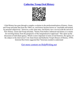 Catherine Troup Oral History
1.Oral History has gone through a complex evolution in the professionalization of history. Green
and Troup articulate that from the 1960's on, oral history became known as "unreliable and tainted
by personal subjectivity." However, at the same time, oral history saw a revival with the arrival of
New History. Green and Troup articulate, "history from bellow embraced oral history as a means
for rewriting history from the perspective of the marginalized or oppressed." This opens up the
discussion of individual agency. Which is more important in terms of oral histories, the agency of
the subject or the interviewer? 2.In Anna Green and Katherine Troup's Houses of History, 1970's
historian Ron Grele suggested that "historians needed to understand
Get more content on HelpWriting.net
 