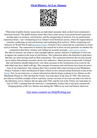 Oral History At Los Alamos
What kind of public history issues does an individual encounter daily at their local community's
historical society? The public history issues that I have come across in my professional experience
include topics as memory, oral histories, and the categorizing of archives. For my professional
experience hours, I am volunteering at Los Alamos' local historical society, where the organization is
currently conducting several oral histories and cataloging their archives. While conducting oral
histories on World War II andManhattan Project Veterans I have connected my experience to issues
such as memory. The connection to memory has caused me to form several questions on whether the
experiences that these veterans were telling are accurate accounts...show more content...
The idea of memory can relate to such examples photos, quotes, and how a landscape or town use
to appear can connect to the issue of oral history. The connection allows the historian to help those
that they are interviewing recall on their experiences. The connection between the two has caused
me to realize that primary accounts can be very subjective. About previous coursework, I learned
that oral histories should subjectively view these accounts as the recollection of an event by the
individual may have faded with age. The concepts of memory and oral history have been an active
issue in my experience. One instance that I have noticed when interviewing several Manhattan
Project Veterans is their recollection of dates, which revolve around certain historical events as the
Trinity Test. In one interview, a veteran informed me that he began working in Los Alamos on the
Manhattan Project in 1942 and that the Trinity Test took place in the June of 1945. The interview
provides an excellent example of how a primary source's account of an event can fade over time as
the laboratory at Los Alamos did not open until 1943, and the test at the Trinity site took place in
July of 1945. Learning from the interview, I immediately connect this to my prior coursework
bringing photos of the Los Alamos area during the 1940s to my next oral history interview.
Get more content on HelpWriting.net
 