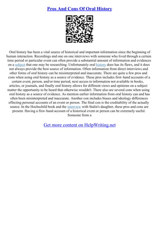 Pros And Cons Of Oral History
Oral history has been a vital source of historical and important information since the beginning of
human interaction. Recordings and one on one interviews with someone who lived through a certain
time period or particular event can often provide a substantial amount of information and evidences
on a subject that one may be researching. Unfortunately oral history does has its flaws, and it does
not always provide the best source of information. Often information from direct interviews and
other forms of oral history can be misinterpreted and inaccurate. There are quite a few pros and
cons when using oral history as a source of evidence. These pros includes first–hand accounts of a
certain event, person, and/or time period, next access to information not available in books,
articles, or journals, and finally oral history allows for different views and opinions on a subject
matter the opportunity to be heard that otherwise wouldn't. There also are several cons when using
oral history as a source of evidence. As mention earlier information from oral history can and has
often been misinterpreted and inaccurate. Another con includes biases and ideology differences
effecting personal accounts of an event or person. The final con is the creditability of the actually
source. In the Hochschild book and the interview with Stalin's daughter, these pros and cons are
present. Having a first–hand account of a historical event or person can be extremely useful.
Someone from a
Get more content on HelpWriting.net
 