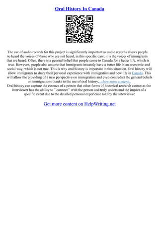 Oral History In Canada
The use of audio records for this project is significantly important as audio records allows people
to heard the voices of those who are not heard, in this specific case, it is the voices of immigrants
that are heard. Often, there is a general belief that people come to Canada for a better life, which is
true. However, people also assume that immigrants instantly have a better life in an economic and
social way, which is not true. This is why oral history is important in this situation. Oral history will
allow immigrants to share their personal experience with immigration and new life in Canada. This
will allow the providing of a new perspective on immigration and even contradict the general beliefs
on immigrations thanks to the use of oral history....show more content...
Oral history can capture the essence of a person that other forms of historical research cannot as the
interviewer has the ability to ``connect`` with the person and truly understand the impact of a
specific event due to the detailed personal experience told by the interviewee
Get more content on HelpWriting.net
 