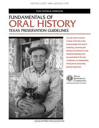 zycnzj.com/ www.zycnzj.com


             TEXAS HISTORICAL COMMISSION



FUNDAMENTALS OF
ORAL HISTORY
TEXAS PRESERVATION GUIDELINES
                                                                              The real record of history
                                                                              is found in the lives of the
                                                                              ordinary people who lived it.
                                                                              Collecting, preserving and
                                                                              sharing oral histories not only
                                                                              transmits knowledge from
                                                                              one generation to the next,
                                                                              it enhances our understanding
                                                                              of the past by illuminating
                                                                              personal experience.
                                            RANCHER, PRESIDIO COUNTY/ TxDOT




            zycnzj.com/http://www.zycnzj.com/
 