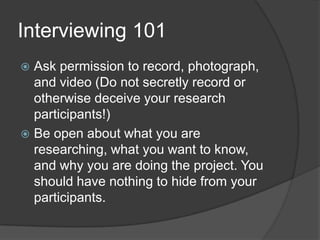 Interviewing 101Ask permission to record, photograph, and video (Do not secretly record or otherwise deceive your research participants!)Be open about what you are researching, what you want to know, and why you are doing the project. You should have nothing to hide from your participants.