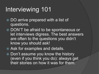 Interviewing 101DO arrive prepared with a list of questions.DON’T be afraid to be spontaneous or let interviews digress. The best answers are often to the questions you didn’t know you should ask!Ask for examples and details. Don’t assume you know the history (even if you think you do): always get their stories on how it was for them.  